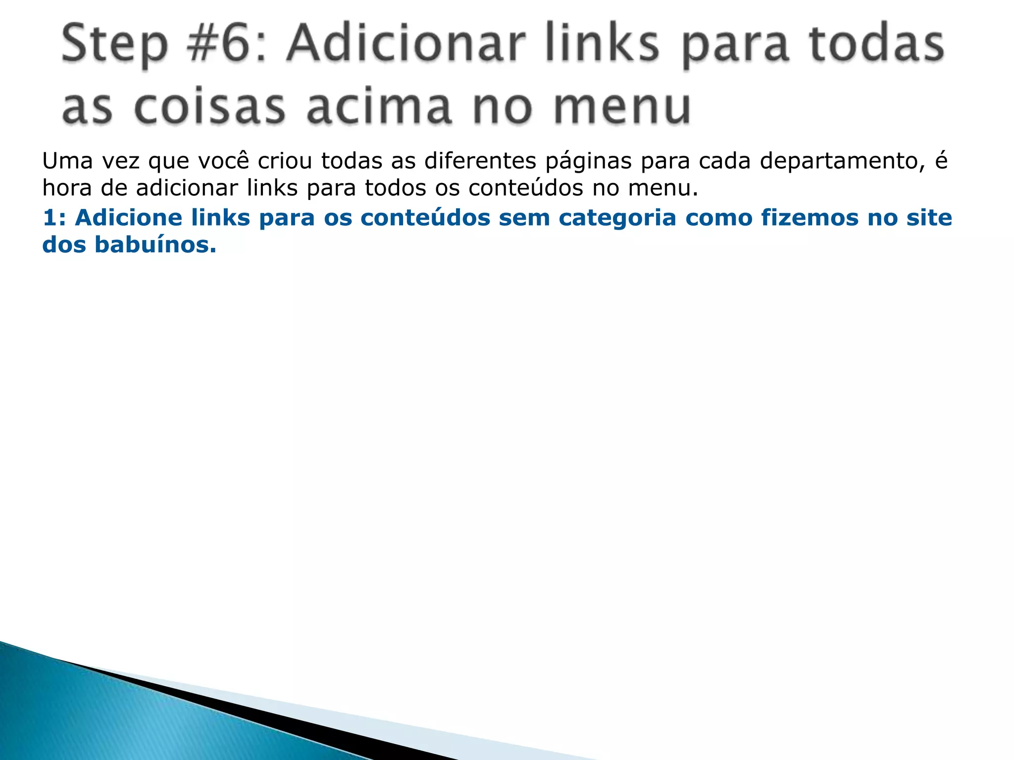 Passo #1: Escreva o nome do siteEste é muito simples. Vá na área administrativa (back-end) do site This  is  really  easy.  Go  to  the  administrative  back-end  of  the  site  acessandohttp://localhost/joomlabeta/administrator/ou o nome do seu site no lugar do “joomlabeta”. Logue utilizandoseu username como “admin” e a senha de administradorquevocêcolocounatela 6 de instalação do Joomla. Vocêentraránaáreaadministrativa do Joomla!.Clique em “Global Configurations”, agora, utilize o campo “Site Name” paraespecificar o nome do seu site, que é “Baboons” no meucaso. Agora clique no botão “salvar” no topo, ladodireito. Vocêverá a mensagem “The configuration Detals have been updated”. Vocêtambémverá o título do navegador agora conter o nome do seu site. Parabéns, você fez a primeiramodificação do seu site!