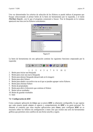 Capítulo 7: KDE                                                                        página 39


Una vez determinados los criterios de selección de los ficheros se puede indicar al programa que
busque seleccionando el primer botón de la barra de herramientas por la izquierda, o el menú
File/Start Search., con lo que el programa comenzará a buscar. Tras la búsqueda en la ventana
aparecerá una lista con los ficheros coincidentes:




                                             Figura 31


La barra de herramientas de esta aplicación contiene las siguientes funciones empezando por la
izquierda:



                          1 2       3     4 5 6 7 8 9               10 11
1. Botón para iniciar una búsqueda
2. Botón para crear una nueva búsqueda
3. Botón para detener búsqueda (desactivado en la imagen)
4. Botón para abrir fichero
5. Botón para añadir a un archivo tar en el que se pueden agrupar varios ficheros.
6. Botón para eliminar fichero
7. Botón de propiedades
8. Botón para abrir el directorio que contiene el fichero
9. Botón salvar resultados
10. Botón de guardar resultados
11. Salir

7.4 Configuración de KDE

Como cualquier aplicación de Linux que se precie KDE es altamente configurable, lo que supone
que cada usuario puede adaptar el aspecto y comportamiento de KDE a su gusto personal. No
obstante al contrario que otras muchas aplicaciones para Linux, para configurar KDE no es
necesario editar los ficheros de configuración a mano sino que existen una serie de herramientas
gráficas que permiten estos cambios de una forma sencilla y segura.
 