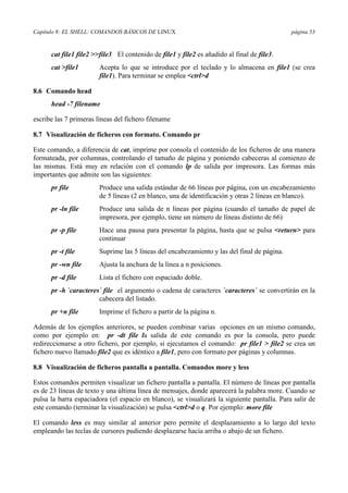 Capítulo 8: EL SHELL: COMANDOS BÁSICOS DE LINUX                                              página 53


      cat file1 file2 >>file3 El contenido de file1 y file2 es añadido al final de file3.
      cat >file1        Acepta lo que se introduce por el teclado y lo almacena en file1 (se crea
                        file1). Para terminar se emplea <ctrl>d

8.6 Comando head
      head -7 filename

escribe las 7 primeras líneas del fichero filename

8.7 Visualización de ficheros con formato. Comando pr

Este comando, a diferencia de cat, imprime por consola el contenido de los ficheros de una manera
formateada, por columnas, controlando el tamaño de página y poniendo cabeceras al comienzo de
las mismas. Está muy en relación con el comando lp de salida por impresora. Las formas más
importantes que admite son las siguientes:
      pr file           Produce una salida estándar de 66 líneas por página, con un encabezamiento
                        de 5 líneas (2 en blanco, una de identificación y otras 2 líneas en blanco).
      pr -ln file       Produce una salida de n líneas por página (cuando el tamaño de papel de
                        impresora, por ejemplo, tiene un número de líneas distinto de 66)
      pr -p file        Hace una pausa para presentar la página, hasta que se pulsa <return> para
                        continuar
      pr -t file        Suprime las 5 líneas del encabezamiento y las del final de página.
      pr -wn file       Ajusta la anchura de la línea a n posiciones.
      pr -d file        Lista el fichero con espaciado doble.
      pr -h `caracteres` file el argumento o cadena de caracteres `caracteres` se convertirán en la
                       cabecera del listado.
      pr +n file        Imprime el fichero a partir de la página n.

Además de los ejemplos anteriores, se pueden combinar varias opciones en un mismo comando,
como por ejemplo en: pr -dt file la salida de este comando es por la consola, pero puede
redireccionarse a otro fichero, por ejemplo, si ejecutamos el comando: pr file1 > file2 se crea un
fichero nuevo llamado file2 que es idéntico a file1, pero con formato por páginas y columnas.

8.8 Visualización de ficheros pantalla a pantalla. Comandos more y less

Estos comandos permiten visualizar un fichero pantalla a pantalla. El número de líneas por pantalla
es de 23 líneas de texto y una última línea de mensajes, donde aparecerá la palabra more. Cuando se
pulsa la barra espaciadora (el espacio en blanco), se visualizará la siguiente pantalla. Para salir de
este comando (terminar la visualización) se pulsa <ctrl>d o q. Por ejemplo: more file

El comando less es muy similar al anterior pero permite el desplazamiento a lo largo del texto
empleando las teclas de cursores pudiendo desplazarse hacia arriba o abajo de un fichero.
 