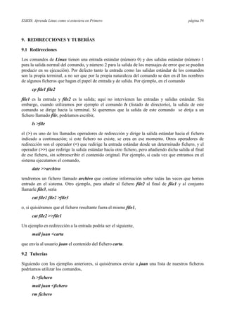 ESIISS: Aprenda Linux como si estuviera en Primero página 56
9. REDIRECCIONES Y TUBERÍAS
9.1 Redirecciones
Los comandos de Linux tienen una entrada estándar (número 0) y dos salidas estándar (número 1
para la salida normal del comando, y número 2 para la salida de los mensajes de error que se puedan
producir en su ejecución). Por defecto tanto la entrada como las salidas estándar de los comandos
son la propia terminal, a no ser que por la propia naturaleza del comando se den en él los nombres
de algunos ficheros que hagan el papel de entrada y de salida. Por ejemplo, en el comando
cp file1 file2
file1 es la entrada y file2 es la salida; aquí no intervienen las entradas y salidas estándar. Sin
embargo, cuando utilizamos por ejemplo el comando ls (listado de directorio), la salida de este
comando se dirige hacia la terminal. Si queremos que la salida de este comando se dirija a un
fichero llamado file, podríamos escribir,
ls >file
el (>) es uno de los llamados operadores de redirección y dirige la salida estándar hacia el fichero
indicado a continuación; si este fichero no existe, se crea en ese momento. Otros operadores de
redirección son el operador (<) que redirige la entrada estándar desde un determinado fichero, y el
operador (>>) que redirige la salida estándar hacia otro fichero, pero añadiendo dicha salida al final
de ese fichero, sin sobreescribir el contenido original. Por ejemplo, si cada vez que entramos en el
sistema ejecutamos el comando,
date >>archivo
tendremos un fichero llamado archivo que contiene información sobre todas las veces que hemos
entrado en el sistema. Otro ejemplo, para añadir al fichero file2 al final de file1 y al conjunto
llamarle file3, sería
cat file1 file2 >file3
o, si quisiéramos que el fichero resultante fuera el mismo file1,
cat file2 >>file1
Un ejemplo en redirección a la entrada podría ser el siguiente,
mail juan <carta
que envía al usuario juan el contenido del fichero carta.
9.2 Tuberías
Siguiendo con los ejemplos anteriores, si quisiéramos enviar a juan una lista de nuestros ficheros
podríamos utilizar los comandos,
ls >fichero
mail juan <fichero
rm fichero
 