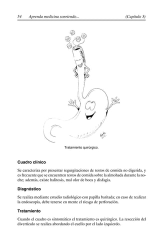 54 (Capítulo 3)
Aprenda medicina sonriendo...
Tratamiento quirúrgico.
Cuadro clínico
Se caracteriza por presentar regurgitaciones de restos de comida no digerida, y
es frecuente que se encuentren restos de comida sobre la almohada durante la no-
che; además, existe halitosis, mal olor de boca y disfagia.
Diagnóstico
Se realiza mediante estudio radiológico con papilla baritada; en caso de realizar
la endoscopia, debe tenerse en mente el riesgo de perforación.
Tratamiento
Cuando el cuadro es sintomático el tratamiento es quirúrgico. La resección del
divertículo se realiza abordando el cuello por el lado izquierdo.
 