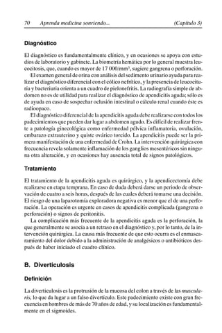 70 (Capítulo 3)
Aprenda medicina sonriendo...
Diagnóstico
El diagnóstico es fundamentalmente clínico, y en ocasiones se apoya con estu-
dios de laboratorio y gabinete. La biometría hemática por lo general muestra leu-
cocitosis, que, cuando es mayor de 17 000/mm3, sugiere gangrena o perforación.
El examen general de orina con análisis del sedimento urinario ayuda para rea-
lizar el diagnóstico diferencial con el cólico nefrítico, y la presencia de leucocitu-
ria y bacteriuria orienta a un cuadro de pielonefritis. La radiografía simple de ab-
domen no es de utilidad para realizar el diagnóstico de apendicitis aguda; sólo es
de ayuda en caso de sospechar oclusión intestinal o cálculo renal cuando éste es
radioopaco.
El diagnóstico diferencial de la apendicitis aguda debe realizarse con todos los
padecimientos que pueden dar lugar a abdomen agudo. Es difícil de realizar fren-
te a patología ginecológica como enfermedad pélvica inflamatoria, ovulación,
embarazo extrauterino y quiste ovárico torcido. La apendicitis puede ser la pri-
mera manifestación de una enfermedad de Crohn. La intervención quirúrgicacon
frecuencia revela solamente inflamación de los ganglios mesentéricos sin ningu-
na otra alteración, y en ocasiones hay ausencia total de signos patológicos.
Tratamiento
El tratamiento de la apendicitis aguda es quirúrgico, y la apendicectomía debe
realizarse en etapa temprana. En caso de duda deberá darse un periodo de obser-
vación de cuatro a seis horas, después de las cuales deberá tomarse una decisión.
El riesgo de una laparotomía exploradora negativa es menor que el de una perfo-
ración. La operación es urgente en casos de apendicitis complicada (gangrena o
perforación) o signos de peritonitis.
La complicación más frecuente de la apendicitis aguda es la perforación, la
que generalmente se asocia a un retraso en el diagnóstico y, por lo tanto, de la in-
tervención quirúrgica. La causa más frecuente de que esto ocurra es el enmasca-
ramiento del dolor debido a la administración de analgésicos o antibióticos des-
pués de haber iniciado el cuadro clínico.
B. Diverticulosis
Definición
La diverticulosis es la protrusión de la mucosa del colon a través de las muscula-
ris, lo que da lugar a un falso divertículo. Este padecimiento existe con gran fre-
cuencia en hombres de más de 70 años de edad, y su localización es fundamental-
mente en el sigmoides.
 
