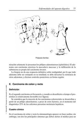 77
Enfermedades del aparato digestivo
Editorial
Alfil.
Fotocopiar
sin
autorización
es
un
delito.
E
Poliposis familiar.
nización solamente lo presentan los pólipos adenomatosos (epiteliales). El ade-
noma con carcinoma atraviesa la muscularis mucosae y la infiltración de la
submucosa es propia del carcinoma invasor.
La biopsia no da una respuesta definitiva sobre malignidad, por lo que todo
adenoma debe ser extirpado en su totalidad; se debe descartar la existencia de
otros adenomas y efectuar controles posteriores en forma regular.
E. Carcinoma de colon y recto
Definición
Es el segundo carcinoma en frecuencia, y cuando es descubierto a tiempo el pro-
nóstico es relativamente favorable (ver figura).
Se considera que la mayoría de los carcinomas colorrectales se desarrollan a
partir de un pólipo adenomatoso; a pesar de estos factores, en el momento del
diagnóstico 25% de los enfermos presentan metástasis hepáticas.
Cuadro clínico
En el carcinoma de colon y recto la sintomatología aparece en fases tardías; sin
embargo, son dos los principales síntomas que deben alertar al médico para un
 