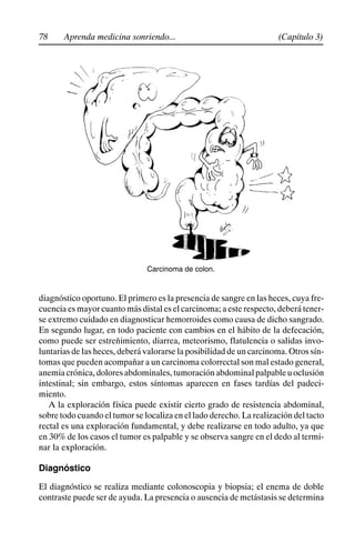 78 (Capítulo 3)
Aprenda medicina sonriendo...
Carcinoma de colon.
diagnóstico oportuno. El primero es la presencia de sangre en las heces, cuya fre-
cuencia es mayor cuanto más distal es el carcinoma; a este respecto, deberá tener-
se extremo cuidado en diagnosticar hemorroides como causa de dicho sangrado.
En segundo lugar, en todo paciente con cambios en el hábito de la defecación,
como puede ser estreñimiento, diarrea, meteorismo, flatulencia o salidas invo-
luntarias de las heces, deberá valorarse la posibilidad de un carcinoma. Otros sín-
tomas que pueden acompañar a un carcinoma colorrectal son mal estado general,
anemiacrónica,doloresabdominales,tumoraciónabdominalpalpableuoclusión
intestinal; sin embargo, estos síntomas aparecen en fases tardías del padeci-
miento.
A la exploración física puede existir cierto grado de resistencia abdominal,
sobre todo cuando el tumor se localiza en el lado derecho. La realización del tacto
rectal es una exploración fundamental, y debe realizarse en todo adulto, ya que
en 30% de los casos el tumor es palpable y se observa sangre en el dedo al termi-
nar la exploración.
Diagnóstico
El diagnóstico se realiza mediante colonoscopia y biopsia; el enema de doble
contraste puede ser de ayuda. La presencia o ausencia de metástasis se determina
 
