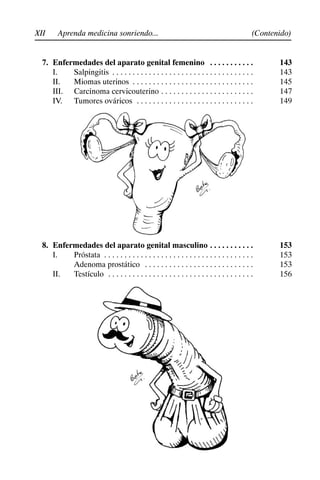 XII (Contenido)
Aprenda medicina sonriendo...
7. Enfermedades del aparato genital femenino 143
. . . . . . . . . . .
I. Salpingitis 143
. . . . . . . . . . . . . . . . . . . . . . . . . . . . . . . . . . .
II. Miomas uterinos 145
. . . . . . . . . . . . . . . . . . . . . . . . . . . . . .
III. Carcinoma cervicouterino 147
. . . . . . . . . . . . . . . . . . . . . . .
IV. Tumores ováricos 149
. . . . . . . . . . . . . . . . . . . . . . . . . . . . .
8. Enfermedades del aparato genital masculino 153
. . . . . . . . . . .
I. Próstata 153
. . . . . . . . . . . . . . . . . . . . . . . . . . . . . . . . . . . . .
Adenoma prostático 153
. . . . . . . . . . . . . . . . . . . . . . . . . . .
II. Testículo 156
. . . . . . . . . . . . . . . . . . . . . . . . . . . . . . . . . . . .
 
