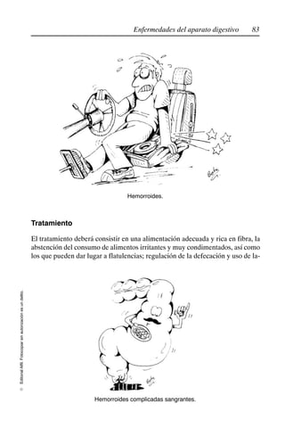 83
Enfermedades del aparato digestivo
Editorial
Alfil.
Fotocopiar
sin
autorización
es
un
delito.
E
Hemorroides.
Tratamiento
El tratamiento deberá consistir en una alimentación adecuada y rica en fibra, la
abstención del consumo de alimentos irritantes y muy condimentados, así como
los que pueden dar lugar a flatulencias; regulación de la defecación y uso de la-
Hemorroides complicadas sangrantes.
 