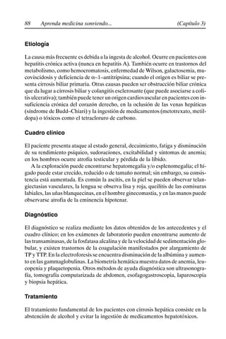 88 (Capítulo 3)
Aprenda medicina sonriendo...
Etiología
La causa más frecuente es debida a la ingesta de alcohol. Ocurre en pacientes con
hepatitis crónica activa (nunca en hepatitis A). También ocurre en trastornos del
metabolismo, como hemocromatosis, enfermedad de Wilson, galactosemia, mu-
coviscidosis y deficiencia de a–1–antitripsina; cuando el origen es biliar se pre-
senta cirrosis biliar primaria. Otras causas pueden ser obstrucción biliar crónica
que da lugar a cirrosis biliar y colangitis esclerosante (que puede asociarse a coli-
tis ulcerativa); también puede tener un origen cardiovascular en pacientes con in-
suficiencia crónica del corazón derecho, en la oclusión de las venas hepáticas
(síndrome de Budd–Chiari) y la ingestión de medicamentos (metotrexato, metil-
dopa) o tóxicos como el tetracloruro de carbono.
Cuadro clínico
El paciente presenta ataque al estado general, decaimiento, fatiga y disminución
de su rendimiento psíquico, sudoraciones, excitabilidad y síntomas de anemia;
en los hombres ocurre atrofia testicular y pérdida de la libido.
A la exploración puede encontrarse hepatomegalia y/o esplenomegalia; el hí-
gado puede estar crecido, reducido o de tamaño normal; sin embargo, su consis-
tencia está aumentada. Es común la ascitis, en la piel se pueden observar telan-
giectasias vasculares, la lengua se observa lisa y roja, queilitis de las comisuras
labiales, las uñas blanquecinas, en el hombre ginecomastia, y en las manos puede
observarse atrofia de la eminencia hipotenar.
Diagnóstico
El diagnóstico se realiza mediante los datos obtenidos de los antecedentes y el
cuadro clínico; en los exámenes de laboratorio pueden encontrarse aumento de
las transaminasas, de la fosfatasa alcalina y de la velocidad de sedimentación glo-
bular, y existen trastornos de la coagulación manifestados por alargamiento de
TP y TTP. En la electroforesis se encuentra disminución de la albúmina y aumen-
to en las gammaglobulinas. La biometría hemática muestra datos de anemia, leu-
copenia y plaquetopenia. Otros métodos de ayuda diagnóstica son ultrasonogra-
fía, tomografía computarizada de abdomen, esofagogastroscopia, laparoscopia
y biopsia hepática.
Tratamiento
El tratamiento fundamental de los pacientes con cirrosis hepática consiste en la
abstención de alcohol y evitar la ingestión de medicamentos hepatotóxicos.
 