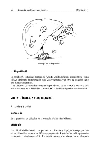 98 (Capítulo 3)
Aprenda medicina sonriendo...
Etiología de la hepatitis C.
c. Hepatitis C
La hepatitis C es la antes llamada no A no B, y su transmisión es parenteral (virus
RNA). El tiempo de incubación es de 2 a 10 semanas, y en 40% de los casos tiene
una evolución crónica.
El diagnóstico se realiza mediante la positividad de anti–HCV a los tres o seis
meses después de la infección. Un anti–HCV positivo significa infecciosidad.
VIII. VESÍCULA Y VÍAS BILIARES
A. Litiasis biliar
Definición
Es la presencia de cálculos en la vesícula y/o las vías biliares.
Etiología
Los cálculos biliares están compuestos de colesterol y de pigmentos que pueden
ser de bilirrubina y calcio en diferente proporción. Los cálculos radioopacos de-
penden del contenido de calcio; los más frecuentes son mixtos, con un alto por-
 