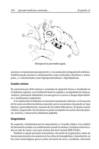 104 (Capítulo 3)
Aprenda medicina sonriendo...
Etiología de la pancreatitis aguda.
asociarse a traumatismo posoperatorio y a la canulación retrógrada del colédoco.
También puede asociarse a medicamentos como corticoides, diuréticos y azatio-
prina, y a enfermedades como hiperparatiroidismo e hiperlipidemia.
Cuadro clínico
Se caracteriza por dolor intenso y constante de aparición brusca y localizado en
el abdomen superior, con irradiación hacia la espalda y acompañado de náuseas,
vómitos y distensión abdominal; en casos graves se asocia a choque hipovolémi-
co e insuficiencia respiratoria.
A la exploración el abdomen se encuentra sumamente doloroso, en la mayoría
de los casos con discreta defensa muscular, pero en ocasiones ésta puede ser muy
intensa y generalmente hay ausencia de los ruidos hidroaéreos. Se puede asociar
a fiebre y taquicardia. En ocasiones se puede acompañar de ascitis, derrame pleu-
ral, ictericia y tumoración abdominal palpable.
Diagnóstico
Se sospecha y fundamenta por los antecedentes y el cuadro clínico. Los análisis
delaboratorioayudanasuconfirmacióncuandolaamilasaylalipasaestáneleva-
das en más de cuatro veces por encima del nivel normal (600 UI/dL).
También se puede presentar leucocitosis, elevación de la glucemia y datos de
hemoconcentración con aumento de las cifras de hemoglobina y hematócrito; en
los casos hemorrágicos graves existe elevación de urea y creatinina, alteración
 