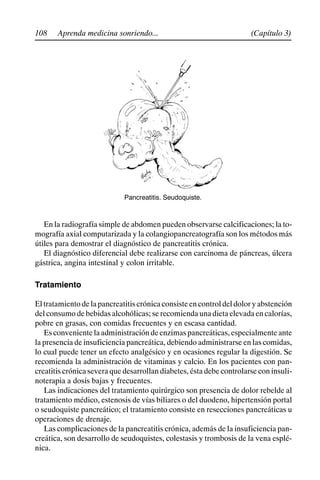 108 (Capítulo 3)
Aprenda medicina sonriendo...
Pancreatitis. Seudoquiste.
En la radiografía simple de abdomen pueden observarse calcificaciones; la to-
mografía axial computarizada y la colangiopancreatografía son los métodos más
útiles para demostrar el diagnóstico de pancreatitis crónica.
El diagnóstico diferencial debe realizarse con carcinoma de páncreas, úlcera
gástrica, angina intestinal y colon irritable.
Tratamiento
Eltratamientodelapancreatitiscrónicaconsisteencontroldeldoloryabstención
del consumo de bebidas alcohólicas; se recomienda una dieta elevada en calorías,
pobre en grasas, con comidas frecuentes y en escasa cantidad.
Es conveniente la administración de enzimas pancreáticas, especialmente ante
la presencia de insuficiencia pancreática, debiendo administrarse en las comidas,
lo cual puede tener un efecto analgésico y en ocasiones regular la digestión. Se
recomienda la administración de vitaminas y calcio. En los pacientes con pan-
creatitis crónica severa que desarrollan diabetes, ésta debe controlarse con insuli-
noterapia a dosis bajas y frecuentes.
Las indicaciones del tratamiento quirúrgico son presencia de dolor rebelde al
tratamiento médico, estenosis de vías biliares o del duodeno, hipertensión portal
o seudoquiste pancreático; el tratamiento consiste en resecciones pancreáticas u
operaciones de drenaje.
Las complicaciones de la pancreatitis crónica, además de la insuficiencia pan-
creática, son desarrollo de seudoquistes, colestasis y trombosis de la vena esplé-
nica.
 