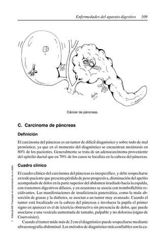 109
Enfermedades del aparato digestivo
Editorial
Alfil.
Fotocopiar
sin
autorización
es
un
delito.
E
Cáncer de páncreas.
C. Carcinoma de páncreas
Definición
El carcinoma del páncreas es un tumor de difícil diagnóstico y sobre todo de mal
pronóstico, ya que en el momento del diagnóstico se encuentran metástasis en
80% de los pacientes. Generalmente se trata de un adenocarcinoma proveniente
del epitelio ductal que en 70% de los casos se localiza en la cabeza del páncreas.
Cuadro clínico
El cuadro clínico del carcinoma del páncreas es inespecífico, y debe sospecharse
entodopacientequepresentapérdidadepesoprogresiva,disminucióndelapetito
acompañads de dolor en la parte superior del abdomen irradiado hacia la espalda,
con trastornos digestivos difusos, y en ocasiones se asocia con tromboflebitis re-
cidivantes. Las manifestaciones de insuficiencia pancreática, como la mala ab-
sorción de grasas y la diabetes, se asocian a un tumor muy avanzado. Cuando el
tumor está localizado en la cabeza del páncreas e involucra la papila el primer
signo en aparecer es el de ictericia obstructiva sin presencia de dolor, que puede
asociarse a una vesícula aumentada de tamaño, palpable y no dolorosa (signo de
Courvoisier).
Cuandoeltumormidemásde2cmeldiagnósticopuedesospecharsemediante
ultrasonografía abdominal. Los métodos de diagnóstico más confiables son la ca-
 