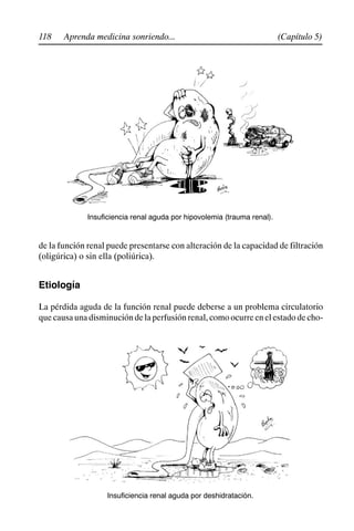 118 (Capítulo 5)
Aprenda medicina sonriendo...
Insuficiencia renal aguda por hipovolemia (trauma renal).
de la función renal puede presentarse con alteración de la capacidad de filtración
(oligúrica) o sin ella (poliúrica).
Etiología
La pérdida aguda de la función renal puede deberse a un problema circulatorio
quecausaunadisminucióndelaperfusiónrenal,comoocurreenelestadodecho-
Insuficiencia renal aguda por deshidratación.
 