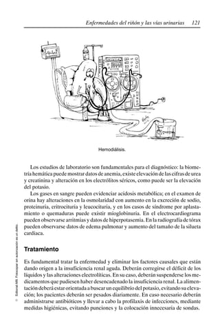 121
Enfermedades del riñón y las vías urinarias
Editorial
Alfil.
Fotocopiar
sin
autorización
es
un
delito.
E
Hemodiálisis.
Los estudios de laboratorio son fundamentales para el diagnóstico: la biome-
tríahemáticapuedemostrardatosdeanemia,existeelevacióndelascifrasdeurea
y creatinina y alteración en los electrólitos séricos, como puede ser la elevación
del potasio.
Los gases en sangre pueden evidenciar acidosis metabólica; en el examen de
orina hay alteraciones en la osmolaridad con aumento en la excreción de sodio,
proteinuria, eritrocituria y leucocituria, y en los casos de síndrome por aplasta-
miento o quemaduras puede existir mioglobinuria. En el electrocardiograma
pueden observarse arritmias y datos de hiperpotasemia. En la radiografía de tórax
pueden observarse datos de edema pulmonar y aumento del tamaño de la silueta
cardiaca.
Tratamiento
Es fundamental tratar la enfermedad y eliminar los factores causales que están
dando origen a la insuficiencia renal aguda. Deberán corregirse el déficit de los
líquidos y las alteraciones electrolíticas. En su caso, deberán suspenderse los me-
dicamentos que pudiesen haber desencadenado la insuficiencia renal. La alimen-
tacióndeberáestarorientadaabuscarunequilibriodelpotasio,evitandosueleva-
ción; los pacientes deberán ser pesados diariamente. En caso necesario deberán
administrarse antibióticos y llevar a cabo la profilaxis de infecciones, mediante
medidas higiénicas, evitando punciones y la colocación innecesaria de sondas.
 