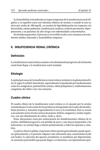 122 (Capítulo 5)
Aprenda medicina sonriendo...
La hemodiálisis está indicada en etapas tempranas de la insuficiencia renal oli-
gúrica y en aquellos casos con síntomas clínicos de uremia, o cuando la urea se
eleva por arriba de 180 mg/dL, en estados de hiperhidratación sin respuesta a la
furosemida, edema pulmonar, insuficiencia cardiaca, acidosis persistente, hiper-
potasemia y en pacientes de alto riesgo con enfermedades concomitantes.
En términos generales, el proceso es reversible en dos a tres semanas con trata-
miento médico adecuado y hemodiálisis temprana.
II. INSUFICIENCIA RENAL CRÓNICA
Definición
La insuficiencia renal crónica consiste en la disminución progresiva de la función
renal hasta llegar a la insuficiencia renal terminal.
Etiología
La principal causa de la insuficiencia renal crónica terminal es la glomerulonefri-
tis; le sigue la nefritis intersticial, especialmente la producida por medicamentos
como los analgésicos, pielonefritis crónica, riñón poliquístico y malformaciones
congénitas del riñón o las vías urinarias.
Cuadro clínico
El cuadro clínico de la insuficiencia renal crónica es el causado por la uremia
constituida por la elevación de los productos nitrogenados derivados del metabo-
lismo proteico y muscular (especialmente la urea y la creatinina). Esto se asocia
aunaumentoenlosnivelesséricosdepotasio,fósforo,magnesioyácidosorgáni-
cos, con una disminución de calcio, sodio y cloro.
Estas alteraciones traen por consecuencia las manifestaciones clínicas de la
uremia: debilidad progresiva con pérdida de peso y una mayor propensión a las
infecciones. La uremia llega a afectar prácticamente a todos los aparatos y siste-
mas.
Lapielseobservapálida,elpacienterefierepruritogeneralizado,puedeapare-
cer ginecomastia y el paciente adquiere una coloración muy característica (café
con leche). La afección del aparato circulatorio se manifiesta por hipertensión,
en ocasiones pericarditis que puede llegar a evolucionar a un taponamiento peri-
 