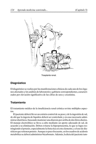 124 (Capítulo 5)
Aprenda medicina sonriendo...
Trasplante renal.
Diagnóstico
El diagnóstico se realiza por las manifestaciones clínicas de cada uno de los órga-
nos afectados y los análisis de laboratorio y gabinete correspondientes, caracteri-
zados por elevación significativa de las cifras de urea y creatinina.
Tratamiento
El tratamiento médico de la insuficiencia renal crónica reviste múltiples aspec-
tos.
El paciente deberá llevar un estricto control de su peso y de la ingestión de sal,
de ahí que la ingesta de líquidos deberá ser controlada y en caso necesario admi-
nistrar diuréticos, buscando mantener una diuresis por arriba de dos litros diarios.
El manejo electrolítico se lleva a cabo mediante un aporte adecuado de sal, de
acuerdo a su eliminación. Deben evitarse la hiperpotasemia, lo que se logra res-
tringiendo el potasio, especialmente la fruta rica en este elemento, y el uso de diu-
réticosqueretienenpotasio.Aunqueespocofrecuente,enloscuadrosdeacidosis
metabólica se deberá administrar bicarbonato. Además, la dieta del paciente tam-
 