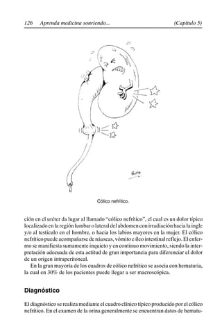 126 (Capítulo 5)
Aprenda medicina sonriendo...
Cólico nefrítico.
ción en el uréter da lugar al llamado “cólico nefrítico”, el cual es un dolor típico
localizadoenlaregiónlumbarolateraldelabdomenconirradiaciónhacialaingle
y/o al testículo en el hombre, o hacia los labios mayores en la mujer. El cólico
nefrítico puede acompañarse de náuseas, vómito e íleo intestinal reflejo. El enfer-
mo se manifiesta sumamente inquieto y en continuo movimiento, siendo la inter-
pretación adecuada de esta actitud de gran importancia para diferenciar el dolor
de un origen intraperitoneal.
En la gran mayoría de los cuadros de cólico nefrítico se asocia con hematuria,
la cual en 30% de los pacientes puede llegar a ser macroscópica.
Diagnóstico
El diagnóstico se realiza mediante el cuadro clínico típico producido por el cólico
nefrítico. En el examen de la orina generalmente se encuentran datos de hematu-
 