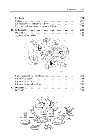 XVII
Contenido
Etiología 274
. . . . . . . . . . . . . . . . . . . . . . . . . . . . . . . . . . . . . . . . .
Pirógenos 275
. . . . . . . . . . . . . . . . . . . . . . . . . . . . . . . . . . . . . . . . .
Respuesta del ser humano a la fiebre 277
. . . . . . . . . . . . . . . . . . .
Recomendaciones para el manejo de la fiebre 277
. . . . . . . . . . . .
16. Inflamación 281
. . . . . . . . . . . . . . . . . . . . . . . . . . . . . . . . . . . . . .
Definición 281
. . . . . . . . . . . . . . . . . . . . . . . . . . . . . . . . . . . . . . . .
Agentes inflamatorios 281
. . . . . . . . . . . . . . . . . . . . . . . . . . . . . . .
Signos cardinales de la inflamación 282
. . . . . . . . . . . . . . . . . . . .
Inflamación aguda 283
. . . . . . . . . . . . . . . . . . . . . . . . . . . . . . . . . .
Inflamación crónica 286
. . . . . . . . . . . . . . . . . . . . . . . . . . . . . . . . .
Inflamación granulomatosa 288
. . . . . . . . . . . . . . . . . . . . . . . . . . .
17. Diabetes 291
. . . . . . . . . . . . . . . . . . . . . . . . . . . . . . . . . . . . . . . . .
Definición 291
. . . . . . . . . . . . . . . . . . . . . . . . . . . . . . . . . . . . . . . .
 