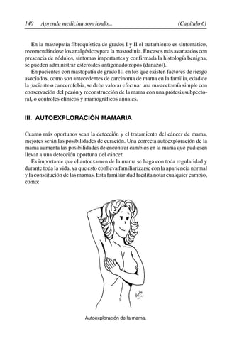 140 (Capítulo 6)
Aprenda medicina sonriendo...
En la mastopatía fibroquística de grados I y II el tratamiento es sintomático,
recomendándoselosanalgésicosparalamastodinia.Encasosmásavanzadoscon
presencia de nódulos, síntomas importantes y confirmada la histología benigna,
se pueden administrar esteroides antigonadotropos (danazol).
En pacientes con mastopatía de grado III en los que existen factores de riesgo
asociados, como son antecedentes de carcinoma de mama en la familia, edad de
la paciente o cancerofobia, se debe valorar efectuar una mastectomía simple con
conservación del pezón y reconstrucción de la mama con una prótesis subpecto-
ral, o controles clínicos y mamográficos anuales.
III. AUTOEXPLORACIÓN MAMARIA
Cuanto más oportunos sean la detección y el tratamiento del cáncer de mama,
mejores serán las posibilidades de curación. Una correcta autoexploración de la
mama aumenta las posibilidades de encontrar cambios en la mama que pudiesen
llevar a una detección oportuna del cáncer.
Es importante que el autoexamen de la mama se haga con toda regularidad y
durante toda la vida, ya que esto conlleva familiarizarse con la apariencia normal
y la constitución de las mamas. Esta familiaridad facilita notar cualquier cambio,
como:
Autoexploración de la mama.
 