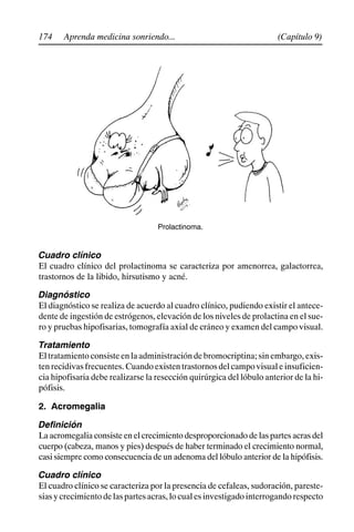 174 (Capítulo 9)
Aprenda medicina sonriendo...
Prolactinoma.
Cuadro clínico
El cuadro clínico del prolactinoma se caracteriza por amenorrea, galactorrea,
trastornos de la libido, hirsutismo y acné.
Diagnóstico
El diagnóstico se realiza de acuerdo al cuadro clínico, pudiendo existir el antece-
dente de ingestión de estrógenos, elevación de los niveles de prolactina en el sue-
ro y pruebas hipofisarias, tomografía axial de cráneo y examen del campo visual.
Tratamiento
El tratamiento consiste en la administración de bromocriptina; sin embargo, exis-
tenrecidivasfrecuentes.Cuandoexistentrastornosdelcampovisualeinsuficien-
cia hipofisaria debe realizarse la resección quirúrgica del lóbulo anterior de la hi-
pófisis.
2. Acromegalia
Definición
La acromegalia consiste en el crecimientodesproporcionado de las partes acras del
cuerpo (cabeza, manos y pies) después de haber terminado el crecimiento normal,
casi siempre como consecuencia de un adenoma del lóbulo anterior de la hipófisis.
Cuadro clínico
El cuadro clínico se caracteriza por la presencia de cefaleas, sudoración, pareste-
siasycrecimientodelaspartesacras,locualesinvestigadointerrogandorespecto
 
