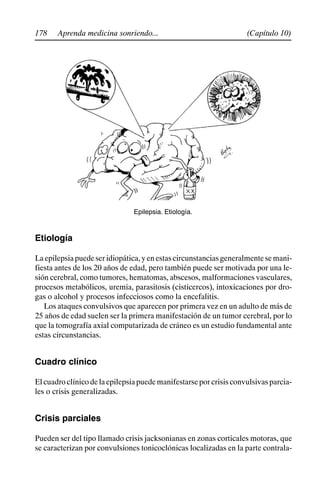 178 (Capítulo 10)
Aprenda medicina sonriendo...
Epilepsia. Etiología.
Etiología
Laepilepsiapuedeseridiopática,yenestascircunstanciasgeneralmentesemani-
fiesta antes de los 20 años de edad, pero también puede ser motivada por una le-
sión cerebral, como tumores, hematomas, abscesos, malformaciones vasculares,
procesos metabólicos, uremia, parasitosis (cisticercos), intoxicaciones por dro-
gas o alcohol y procesos infecciosos como la encefalitis.
Los ataques convulsivos que aparecen por primera vez en un adulto de más de
25 años de edad suelen ser la primera manifestación de un tumor cerebral, por lo
que la tomografía axial computarizada de cráneo es un estudio fundamental ante
estas circunstancias.
Cuadro clínico
Elcuadroclínicodelaepilepsiapuedemanifestarseporcrisisconvulsivasparcia-
les o crisis generalizadas.
Crisis parciales
Pueden ser del tipo llamado crisis jacksonianas en zonas corticales motoras, que
se caracterizan por convulsiones tonicoclónicas localizadas en la parte contrala-
 
