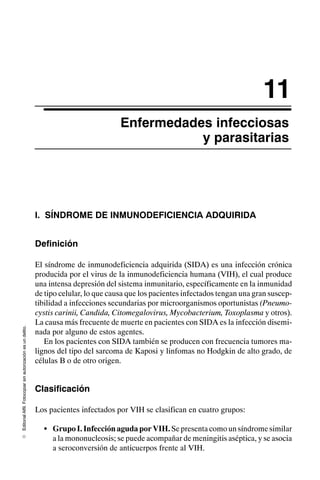 Editorial
Alfil.
Fotocopiar
sin
autorización
es
un
delito.
E
11
Enfermedades infecciosas
y parasitarias
I. SÍNDROME DE INMUNODEFICIENCIA ADQUIRIDA
Definición
El síndrome de inmunodeficiencia adquirida (SIDA) es una infección crónica
producida por el virus de la inmunodeficiencia humana (VIH), el cual produce
una intensa depresión del sistema inmunitario, específicamente en la inmunidad
de tipo celular, lo que causa que los pacientes infectados tengan una gran suscep-
tibilidad a infecciones secundarias por microorganismos oportunistas (Pneumo-
cystis carinii, Candida, Citomegalovirus, Mycobacterium, Toxoplasma y otros).
La causa más frecuente de muerte en pacientes con SIDA es la infección disemi-
nada por alguno de estos agentes.
En los pacientes con SIDA también se producen con frecuencia tumores ma-
lignos del tipo del sarcoma de Kaposi y linfomas no Hodgkin de alto grado, de
células B o de otro origen.
Clasificación
Los pacientes infectados por VIH se clasifican en cuatro grupos:
S GrupoI.InfecciónagudaporVIH. Sepresentacomounsíndromesimilar
a la mononucleosis; se puede acompañar de meningitis aséptica, y se asocia
a seroconversión de anticuerpos frente al VIH.
 