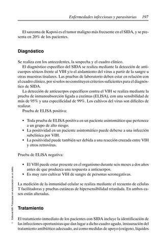 197
Enfermedades infecciosas y parasitarias
Editorial
Alfil.
Fotocopiar
sin
autorización
es
un
delito.
E
El sarcoma de Kaposi es el tumor maligno más frecuente en el SIDA, y se pre-
senta en 20% de los pacientes.
Diagnóstico
Se realiza con los antecedentes, la sospecha y el cuadro clínico.
El diagnóstico específico del SIDA se realiza mediante la detección de anti-
cuerpos séricos frente al VIH y/o el aislamiento del virus a partir de la sangre u
otras muestras tisulares. Las pruebas de laboratorio deben estar en relación con
el cuadro clínico, por sí solos no constituyen criterios suficientes para el diagnós-
tico de SIDA.
La detección de anticuerpos específicos contra el VIH se realiza mediante la
prueba de inmunoabsorción ligada a enzimas (ELISA), con una sensibilidad de
más de 95% y una especificidad de 99%. Los cultivos del virus son difíciles de
realizar.
Prueba de ELISA positiva:
S Toda prueba de ELISA positiva en un paciente asintomático que pertenece
a un grupo de alto riesgo.
S La positividad en un paciente asintomático puede deberse a una infección
subclínica por VIH.
S La positividad puede también ser debida a una reacción cruzada entre VIH
y otros retrovirus.
Prueba de ELISA negativa:
S El VIH puede estar presente en el organismo durante seis meses a dos años
antes de que produzca una respuesta a anticuerpos.
S Es muy raro cultivar VIH de sangre de personas seronegativas.
La medición de la inmunidad celular se realiza mediante el recuento de células
T facilitadoras y pruebas cutáneas de hipersensibilidad retardada. En ambos ca-
sos están alteradas.
Tratamiento
El tratamiento inmediato de los pacientes con SIDA incluye la identificación de
las infecciones oportunistas que dan lugar a dicho cuadro agudo, instauración del
tratamiento antibiótico adecuado, así como medidas de apoyo (oxígeno, líquidos
 