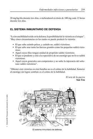 219
Enfermedades infecciosas y parasitarias
Editorial
Alfil.
Fotocopiar
sin
autorización
es
un
delito.
E
20 mg/kg/día durante tres días, o mebendazol en dosis de 100 mg cada 12 horas
durante tres días.
EL SISTEMA INMUNITARIO DE DEFENSA
“La invencibilidad reside en la defensa; la posibilidad de la victoria en el ataque”.
“Hay cinco circunstancias en las cuales se puede predecir la victoria:
S El que sabe cuándo pelear, y cuándo no, saldrá victorioso.
S El que sabe usar tanto las fuerzas grandes como las pequeñas saldrá victo-
rioso.
S Aquel cuyas filas tengan unidad de propósito saldrá victorioso.
S El que es prudente y está a la expectativa de un enemigo que no lo es saldrá
victorioso.
S Aquel cuyos generales son competentes y no sufre la injerencia del sobe-
rano saldrá victorioso”.
“Obtener cien victorias en cien batallas no es el colmo de la habilidad. Someter
al enemigo sin lograr combate es el colmo de la habilidad.
El arte de la guerra
Sun Tzu
El sistema inmunitario de defensa.
 
