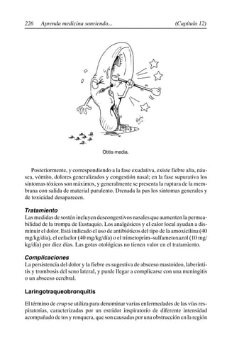 226 (Capítulo 12)
Aprenda medicina sonriendo...
Otitis media.
Posteriormente, y correspondiendo a la fase exudativa, existe fiebre alta, náu-
sea, vómito, dolores generalizados y congestión nasal; en la fase supurativa los
síntomas tóxicos son máximos, y generalmente se presenta la ruptura de la mem-
brana con salida de material purulento. Drenada la pus los síntomas generales y
de toxicidad desaparecen.
Tratamiento
Las medidas de sostén incluyen descongestivos nasales que aumenten la permea-
bilidad de la trompa de Eustaquio. Los analgésicos y el calor local ayudan a dis-
minuir el dolor. Está indicado el uso de antibióticos del tipo de la amoxicilina (40
mg/kg/día), el cefaclor (40 mg/kg/día) o el trimetoprim–sulfametoxazol (10 mg/
kg/día) por diez días. Las gotas otológicas no tienen valor en el tratamiento.
Complicaciones
La persistencia del dolor y la fiebre es sugestiva de absceso mastoideo, laberinti-
tis y trombosis del seno lateral, y purde llegar a complicarse con una meningitis
o un absceso cerebral.
Laringotraqueobronquitis
El término de crup se utiliza para denominar varias enfermedades de las vías res-
piratorias, caracterizadas por un estridor inspiratorio de diferente intensidad
acompañado de tos y ronquera, que son causadas por una obstrucción en la región
 