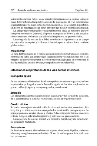 228 (Capítulo 12)
Aprenda medicina sonriendo...
teriormente aparecen fiebre, tos de características traqueales y estridor laríngeo;
puede haber dificultad respiratoria durante la inspiración. El crup espasmódico
se caracteriza por su inicio súbito nocturno con disnea, tos y estridor inspiratorio,
sin fiebre. Es más frecuente en niños entre los tres meses y los tres años de edad.
La laringotraqueobronquitis se caracteriza por la triada de ronquera, estridor
laríngeo y tos traqueal (perruna). Se puede acompañar de fiebre, y a la ausculta-
ción se escuchan sibilancias con dificultad respiratoria de grado variable.
La radiografía de tórax es de utilidad para descartar la presencia de un cuerpo
extraño en los bronquios, y la biometría hemática puede orientar hacia la etiolo-
gía bacteriana.
Tratamiento
La base del tratamiento es el reposo con administración de abundantes líquidos,
control de la fiebre con antipiréticos (acetaminofén) y nebulizaciones con o sin
oxígeno. En caso de sospechar infección bacteriana agregada se recomienda el
uso de penicilina durante 10 días, o ampicilina durante siete días.
Infecciones respiratorias de las vías aéreas inferiores
Bronquitis aguda
Es una enfermedad infecciosa febril acompañada de estertores graves y ruidos
respiratorios prolongados con inflamación aguda de las vías respiratorias de
grueso calibre (tráquea y bronquios grandes y medianos).
Etiología
Los principales agentes causales son los adenovirus y los virus de la influenza,
de la parainfluenza y sincicial respiratorio. Es raro el origen bacteriano.
Cuadro clínico
Su inicio es semejante a una infección de vías respiratorias altas, con catarro, fie-
bre y tos, y en niños mayores se acompaña de expectoración mucopurulenta. En
niños pequeños se asocian náusea y vómito. A la exploración física se encuentra
eritema faríngeo, dificultad respiratoria y estertores de grueso calibre.
La radiografía de tórax es normal, y la biometría hemática ayuda para descar-
tar asociación bacteriana.
Tratamiento
Es fundamentalmente sintomático con reposo, abundantes líquidos, ambiente
húmedo y analgésicos (acetaminofén). El uso de antitusígenos debe realizarse
con precaución.
 