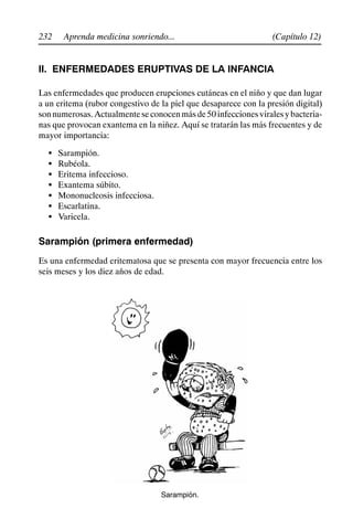 232 (Capítulo 12)
Aprenda medicina sonriendo...
II. ENFERMEDADES ERUPTIVAS DE LA INFANCIA
Las enfermedades que producen erupciones cutáneas en el niño y que dan lugar
a un eritema (rubor congestivo de la piel que desaparece con la presión digital)
sonnumerosas.Actualmenteseconocenmásde50infeccionesviralesybacteria-
nas que provocan exantema en la niñez. Aquí se tratarán las más frecuentes y de
mayor importancia:
S Sarampión.
S Rubéola.
S Eritema infeccioso.
S Exantema súbito.
S Mononucleosis infecciosa.
S Escarlatina.
S Varicela.
Sarampión (primera enfermedad)
Es una enfermedad eritematosa que se presenta con mayor frecuencia entre los
seis meses y los diez años de edad.
Sarampión.
 