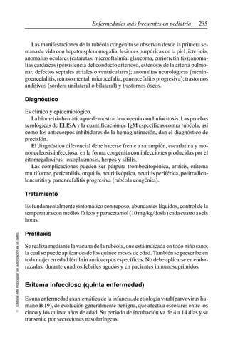 235
Enfermedades más frecuentes en pediatría
Editorial
Alfil.
Fotocopiar
sin
autorización
es
un
delito.
E
Las manifestaciones de la rubéola congénita se observan desde la primera se-
mana de vida con hepatoesplenomegalia, lesiones purpúricas en la piel, ictericia,
anomalías oculares (cataratas, microoftalmía, glaucoma, coriorretinitis); anoma-
lías cardiacas (persistencia del conducto arterioso, estenosis de la arteria pulmo-
nar, defectos septales atriales o ventriculares); anomalías neurológicas (menin-
goencefalitis, retraso mental, microcefalia, panencefalitis progresiva); trastornos
auditivos (sordera unilateral o bilateral) y trastornos óseos.
Diagnóstico
Es clínico y epidemiológico.
La biometría hemática puede mostrar leucopenia con linfocitosis. Las pruebas
serológicas de ELISA y la cuantificación de IgM específicas contra rubéola, así
como los anticuerpos inhibidores de la hemaglutinación, dan el diagnóstico de
precisión.
El diagnóstico diferencial debe hacerse frente a sarampión, escarlatina y mo-
nonucleosis infecciosa; en la forma congénita con infecciones producidas por el
citomegalovirus, toxoplasmosis, herpes y sífilis.
Las complicaciones pueden ser púrpura trombocitopénica, artritis, eritema
multiforme, pericarditis, orquitis, neuritis óptica, neuritis periférica, polirradicu-
loneuritis y panencefalitis progresiva (rubéola congénita).
Tratamiento
Es fundamentalmente sintomático con reposo, abundantes líquidos, control de la
temperaturaconmediosfísicosyparacetamol(10mg/kg/dosis)cadacuatroaseis
horas.
Profilaxis
Se realiza mediante la vacuna de la rubéola, que está indicada en todo niño sano,
la cual se puede aplicar desde los quince meses de edad. También se prescribe en
toda mujer en edad fértil sin anticuerpos específicos. No debe aplicarse en emba-
razadas, durante cuadros febriles agudos y en pacientes inmunosuprimidos.
Eritema infeccioso (quinta enfermedad)
Es una enfermedad exantemática de la infancia, de etiología viral (parvovirus hu-
mano B 19), de evolución generalmente benigna, que afecta a escolares entre los
cinco y los quince años de edad. Su periodo de incubación va de 4 a 14 días y se
transmite por secreciones nasofaríngeas.
 