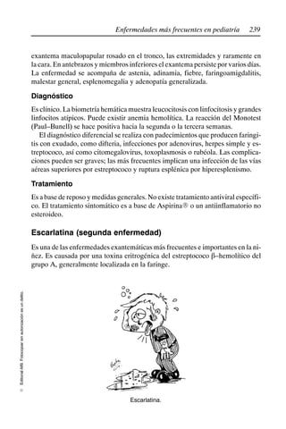 239
Enfermedades más frecuentes en pediatría
Editorial
Alfil.
Fotocopiar
sin
autorización
es
un
delito.
E
exantema maculopapular rosado en el tronco, las extremidades y raramente en
la cara. En antebrazos y miembros inferiores el exantema persiste por varios días.
La enfermedad se acompaña de astenia, adinamia, fiebre, faringoamigdalitis,
malestar general, esplenomegalia y adenopatía generalizada.
Diagnóstico
Es clínico. La biometría hemática muestra leucocitosis con linfocitosis y grandes
linfocitos atípicos. Puede existir anemia hemolítica. La reacción del Monotest
(Paul–Bunell) se hace positiva hacia la segunda o la tercera semanas.
El diagnóstico diferencial se realiza con padecimientos que producen faringi-
tis con exudado, como difteria, infecciones por adenovirus, herpes simple y es-
treptococo, así como citomegalovirus, toxoplasmosis o rubéola. Las complica-
ciones pueden ser graves; las más frecuentes implican una infección de las vías
aéreas superiores por estreptococo y ruptura esplénica por hiperesplenismo.
Tratamiento
Es a base de reposo y medidas generales. No existe tratamiento antiviral específi-
co. El tratamiento sintomático es a base de AspirinaR o un antiinflamatorio no
esteroideo.
Escarlatina (segunda enfermedad)
Es una de las enfermedades exantemáticas más frecuentes e importantes en la ni-
ñez. Es causada por una toxina eritrogénica del estreptococo b–hemolítico del
grupo A, generalmente localizada en la faringe.
Escarlatina.
 