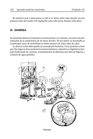 242 (Capítulo 12)
Aprenda medicina sonriendo...
El aciclovir oral o intravenoso es útil si se inicia sobre todo durante los tres
primeros días del cuadro (10 mg/kg/día cada ocho horas durante ocho días).
III. DIARREA
Se denomina diarrea al aumento en la frecuencia y el volumen, así como una dis-
minución de la consistencia de las heces fecales. En los países en desarrollo es
la principal causa de mortalidad en niños menores de cinco años de edad.
La diarrea en los niños puede ser causada por bacterias, virus, parásitos u hon-
gos. Su origen se basa en factores socioeconómicos, educativos e higiénicos (ma-
nejo inadecuado de excretas, contaminación de alimentos por falta de higiene y
carencia de agua potable).
Diarreas.
 