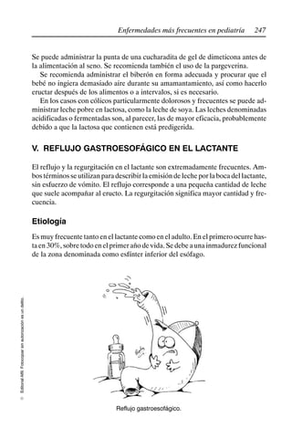 247
Enfermedades más frecuentes en pediatría
Editorial
Alfil.
Fotocopiar
sin
autorización
es
un
delito.
E
Se puede administrar la punta de una cucharadita de gel de dimeticona antes de
la alimentación al seno. Se recomienda también el uso de la pargeverina.
Se recomienda administrar el biberón en forma adecuada y procurar que el
bebé no ingiera demasiado aire durante su amamantamiento, así como hacerlo
eructar después de los alimentos o a intervalos, si es necesario.
En los casos con cólicos particularmente dolorosos y frecuentes se puede ad-
ministrar leche pobre en lactosa, como la leche de soya. Las leches denominadas
acidificadas o fermentadas son, al parecer, las de mayor eficacia, probablemente
debido a que la lactosa que contienen está predigerida.
V. REFLUJO GASTROESOFÁGICO EN EL LACTANTE
El reflujo y la regurgitación en el lactante son extremadamente frecuentes. Am-
bos términos se utilizan para describir la emisión de leche por la boca del lactante,
sin esfuerzo de vómito. El reflujo corresponde a una pequeña cantidad de leche
que suele acompañar al eructo. La regurgitación significa mayor cantidad y fre-
cuencia.
Etiología
Es muy frecuente tanto en el lactante como en el adulto. En el primero ocurre has-
taen30%,sobretodoenelprimerañodevida.Sedebeaunainmadurezfuncional
de la zona denominada como esfínter inferior del esófago.
Reflujo gastroesofágico.
 