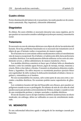 250 (Capítulo 12)
Aprenda medicina sonriendo...
Cuadro clínico
Existe disminución del número de evacuaciones, las cuales pueden ser de consis-
tencia aumentada. Hay inquietud y distensión abdominal.
Diagnóstico
Es clínico. En casos rebeldes es necesario descartar una causa orgánica, por lo
que pueden ser necesarios estudios radiológicos (colon por enema) y manometría
rectal.
Tratamiento
Es necesario en caso de síntomas dolorosos con objeto de aliviar las molestias del
lactante. Si no hay problemas funcionales no es necesario dar tratamiento con el
objeto de que el lactante realice evacuaciones de manera regular.
En el lactante no es conveniente utilizar medicamentos contra el estreñimiento
sino de manera excepcional. En el infante y el adolescente debe darse preferencia
a medidas dietéticas. Los medicamentos deberán utilizarse en los casos de estre-
ñimiento severo, y deben administrarse de manera transitoria y breve.
Las medidas dietéticas consisten en hacer que el infante beba en abundancia
durante y entre las comidas aguas frescas, jugos de naranja, toronja, manzana y
ciruela. Debe evitar dulces y féculas. Consumir en abundancia alimentos crudos,
frutas y legumbres. En niños mayores se recomienda practicar ejercicio físico
con regularidad. Se debe reeducar la defecación instalando al infante a horas re-
gulares y sistemáticas en el inodoro.
No son recomendables los enemas, salvo como parte de una cura corta y aso-
ciados a medidas dietéticas. En ocasiones podrán usarse supositorios de glice-
rina.
Los verdaderos laxantes del tipo del bisacodilo son eficaces, pero pueden ser
peligrosos cuando su uso es prolongado. En infantes de más de seis años de edad
pueden usarse por periodos cortos (máximo de 10 días), siempre y cuando se trate
de una constipación pertinaz y siempre asociados a medidas dietéticas.
El uso de laxantes suaves de tipo osmótico (sorbitol, lactulosa) tiene un efecto
moderado; sin embargo, deben ser utilizados en casos de estreñimiento mode-
rado.
VII. MENINGITIS
Es una enfermedad infecciosa aguda o subaguda de las meninges causada por
bacterias.
 