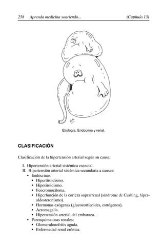 258 (Capítulo 13)
Aprenda medicina sonriendo...
Etiología. Endocrina y renal.
CLASIFICACIÓN
Clasificación de la hipertensión arterial según su causa:
I. Hipertensión arterial sistémica esencial.
II. Hipertensión arterial sistémica secundaria a causas:
S Endocrinas:
S Hipertiroidismo.
S Hipotiroidismo.
S Feocromocitoma.
S Hiperfunción de la corteza suprarrenal (síndrome de Cushing, hiper-
aldosteronismo).
S Hormonas exógenas (glucocorticoides, estrógenos).
S Acromegalia.
S Hipertensión arterial del embarazo.
S Parenquimatosas renales:
S Glomerulonefritis aguda.
S Enfermedad renal crónica.
 