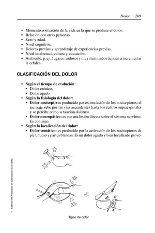269
Dolor
Editorial
Alfil.
Fotocopiar
sin
autorización
es
un
delito.
E
S Momento o situación de la vida en la que se produce el dolor.
S Relación con otras personas.
S Sexo y edad.
S Nivel cognitivo.
S Dolores previos y aprendizaje de experiencias previas.
S Nivel intelectual, cultura y educación.
S Ambiente; p. ej., lugares ruidosos y muy iluminados tienden a incrementar
la cefalea.
CLASIFICACIÓN DEL DOLOR
S Según el tiempo de evolución:
S Dolor crónico.
S Dolor agudo.
S Según la fisiología del dolor:
S Dolor nociceptivo: producido por estimulación de los nociceptores; el
mensaje sube por las vías ascendentes hasta los centros supraespinales
y se percibe como sensación dolorosa.
S Dolor neuropático: es por una lesión directa sobre el sistema nervioso.
Es continuo.
S Según la localización del dolor:
S Dolor somático: es producido por la activación de los nociceptores de
piel, hueso y partes blandas. Es un dolor agudo y bien localizado prove-
Tipos de dolor.
 
