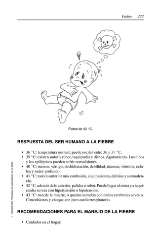 277
Fiebre
Editorial
Alfil.
Fotocopiar
sin
autorización
es
un
delito.
E
Fiebre de 42 _C.
RESPUESTA DEL SER HUMANO A LA FIEBRE
S 36 _C: temperatura normal; puede oscilar entre 36 y 37 _C.
S 39 _C: existen sudor y rubor, taquicardia y disnea. Agotamiento. Los niños
y los epilépticos pueden sufrir convulsiones.
S 40 _C: mareos, vértigo, deshidratación, debilidad, náuseas, vómitos, cefa-
lea y sudor profundo.
S 41 _C: todo lo anterior más confusión, alucinaciones, delirios y somnolen-
cia.
S 42_C:ademásdeloanterior,palidezorubor.Puedellegaralcomayataqui-
cardia severa con hipertensión o hipotensión.
S 43 _C: sucede la muerte, o quedan secuelas con daños cerebrales severos.
Convulsiones y choque con paro cardiorrespiratorio.
RECOMENDACIONES PARA EL MANEJO DE LA FIEBRE
S Cuidados en el hogar:
 