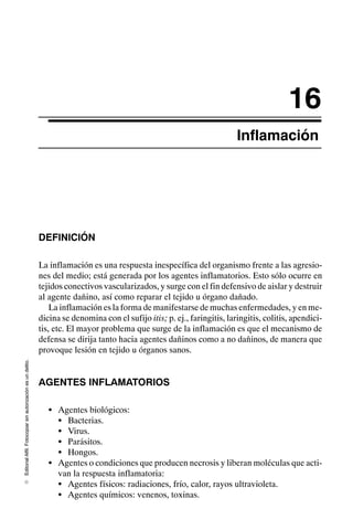 Editorial
Alfil.
Fotocopiar
sin
autorización
es
un
delito.
E
16
Inflamación
DEFINICIÓN
La inflamación es una respuesta inespecífica del organismo frente a las agresio-
nes del medio; está generada por los agentes inflamatorios. Esto sólo ocurre en
tejidos conectivos vascularizados, y surge con el fin defensivo de aislar y destruir
al agente dañino, así como reparar el tejido u órgano dañado.
La inflamación es la forma de manifestarse de muchas enfermedades, y en me-
dicina se denomina con el sufijo itis; p. ej., faringitis, laringitis, colitis, apendici-
tis, etc. El mayor problema que surge de la inflamación es que el mecanismo de
defensa se dirija tanto hacia agentes dañinos como a no dañinos, de manera que
provoque lesión en tejido u órganos sanos.
AGENTES INFLAMATORIOS
S Agentes biológicos:
S Bacterias.
S Virus.
S Parásitos.
S Hongos.
S Agentes o condiciones que producen necrosis y liberan moléculas que acti-
van la respuesta inflamatoria:
S Agentes físicos: radiaciones, frío, calor, rayos ultravioleta.
S Agentes químicos: venenos, toxinas.
 