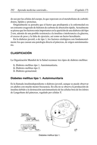 292 (Capítulo 17)
Aprenda medicina sonriendo...
do uso por las células del cuerpo, lo que repercute en el metabolismo de carbohi-
dratos, lípidos y proteínas.
Originalmente se pensaba que el factor que predisponía a la enfermedad era
un consumo exagerado de hidratos de carbono de absorción rápida. Actualmente
se piensa que los factores más importantes en la aparición de una diabetes del tipo
2 son, además de una posible resistencia a la insulina e intolerancia a la glucosa,
el exceso de peso y la falta de ejercicio, así como un factor hereditario.
En la diabetes juvenil, o de tipo 1, los factores etiológicos son fundamental-
mente los que causan una patología directa al páncreas, de origen autoinmunita-
rio.
CLASIFICACIÓN
La Organización Mundial de la Salud reconoce tres tipos de diabetes mellitus:
1. Diabetes mellitus tipo 1. Autoinmunitaria.
2. Diabetes mellitus tipo 2.
3. Diabetes gestacional.
Diabetes mellitus tipo 1. Autoinmunitaria
Es la llamada insulinodependiente o diabetes juvenil, aunque se puede observar
en adultos con mucho menor frecuencia. En ella no se observa la producción de
insulina debido a la destrucción autoinmunitaria de las células beta de los islotes
de Langerhans del páncreas, regulado por células T.
Diabetes mellitus tipo 1.
 
