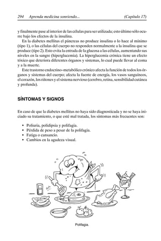 294 (Capítulo 17)
Aprenda medicina sonriendo...
y finalmente pase al interior de las células para ser utilizada; esto último sólo ocu-
rre bajo los efectos de la insulina.
En la diabetes mellitus el páncreas no produce insulina o lo hace al mínimo
(tipo 1), o las células del cuerpo no responden normalmente a la insulina que se
produce (tipo 2). Esto evita la entrada de la glucosa a las células, aumentando sus
niveles en la sangre (hiperglucemia). La hiperglucemia crónica tiene un efecto
tóxico que deteriora diferentes órganos y sistemas, lo cual puede llevar al coma
y a la muerte.
Este trastorno endocrino–metabólico crónico afecta la función de todos los ór-
ganos y sistemas del cuerpo; afecta la fuente de energía, los vasos sanguíneos,
el corazón, los riñones y el sistema nervioso (cerebro, retina, sensibilidad cutánea
y profunda).
SÍNTOMAS Y SIGNOS
En caso de que la diabetes mellitus no haya sido diagnosticada y no se haya ini-
ciado su tratamiento, o que esté mal tratada, los síntomas más frecuentes son:
S Poliuria, polidipsia y polifagia.
S Pérdida de peso a pesar de la polifagia.
S Fatiga o cansancio.
S Cambios en la agudeza visual.
Polifagia.
 