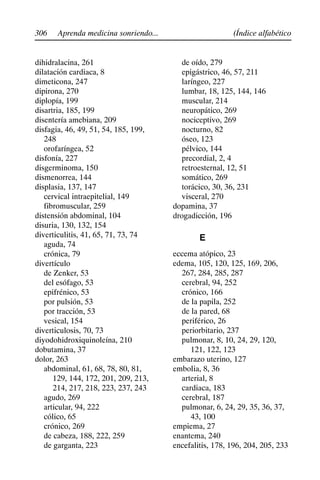306 (Índice alfabético
Aprenda medicina sonriendo...
dihidralacina, 261
dilatación cardiaca, 8
dimeticona, 247
dipirona, 270
diplopía, 199
disartria, 185, 199
disentería amebiana, 209
disfagia, 46, 49, 51, 54, 185, 199,
248
orofaríngea, 52
disfonía, 227
disgerminoma, 150
dismenorrea, 144
displasia, 137, 147
cervical intraepitelial, 149
fibromuscular, 259
distensión abdominal, 104
disuria, 130, 132, 154
diverticulitis, 41, 65, 71, 73, 74
aguda, 74
crónica, 79
divertículo
de Zenker, 53
del esófago, 53
epifrénico, 53
por pulsión, 53
por tracción, 53
vesical, 154
diverticulosis, 70, 73
diyodohidroxiquinoleína, 210
dobutamina, 37
dolor, 263
abdominal, 61, 68, 78, 80, 81,
129, 144, 172, 201, 209, 213,
214, 217, 218, 223, 237, 243
agudo, 269
articular, 94, 222
cólico, 65
crónico, 269
de cabeza, 188, 222, 259
de garganta, 223
de oído, 279
epigástrico, 46, 57, 211
laríngeo, 227
lumbar, 18, 125, 144, 146
muscular, 214
neuropático, 269
nociceptivo, 269
nocturno, 82
óseo, 123
pélvico, 144
precordial, 2, 4
retroesternal, 12, 51
somático, 269
torácico, 30, 36, 231
visceral, 270
dopamina, 37
drogadicción, 196
E
eccema atópico, 23
edema, 105, 120, 125, 169, 206,
267, 284, 285, 287
cerebral, 94, 252
crónico, 166
de la papila, 252
de la pared, 68
periférico, 26
periorbitario, 237
pulmonar, 8, 10, 24, 29, 120,
121, 122, 123
embarazo uterino, 127
embolia, 8, 36
arterial, 8
cardiaca, 183
cerebral, 187
pulmonar, 6, 24, 29, 35, 36, 37,
43, 100
empiema, 27
enantema, 240
encefalitis, 178, 196, 204, 205, 233
 