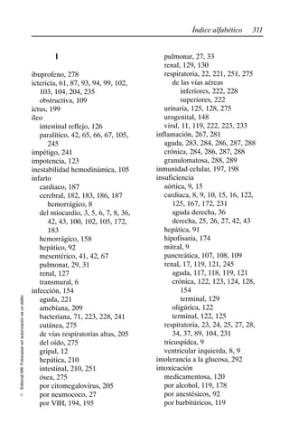 311
Índice alfabético
Editorial
Alfil.
Fotocopiar
sin
autorización
es
un
delito.
E
I
ibuprofeno, 278
ictericia, 61, 87, 93, 94, 99, 102,
103, 104, 204, 235
obstructiva, 109
ictus, 199
íleo
intestinal reflejo, 126
paralítico, 42, 65, 66, 67, 105,
245
impétigo, 241
impotencia, 123
inestabilidad hemodinámica, 105
infarto
cardiaco, 187
cerebral, 182, 183, 186, 187
hemorrágico, 8
del miocardio, 3, 5, 6, 7, 8, 36,
42, 43, 100, 102, 105, 172,
183
hemorrágico, 158
hepático, 92
mesentérico, 41, 42, 67
pulmonar, 29, 31
renal, 127
transmural, 6
infección, 154
aguda, 221
amebiana, 209
bacteriana, 71, 223, 228, 241
cutánea, 275
de vías respiratorias altas, 205
del oído, 275
gripal, 12
hepática, 210
intestinal, 210, 251
ósea, 275
por citomegalovirus, 205
por neumococo, 27
por VIH, 194, 195
pulmonar, 27, 33
renal, 129, 130
respiratoria, 22, 221, 251, 275
de las vías aéreas
inferiores, 222, 228
superiores, 222
urinaria, 125, 128, 275
urogenital, 148
viral, 11, 119, 222, 223, 233
inflamación, 267, 281
aguda, 283, 284, 286, 287, 288
crónica, 284, 286, 287, 288
granulomatosa, 288, 289
inmunidad celular, 197, 198
insuficiencia
aórtica, 9, 15
cardiaca, 8, 9, 10, 15, 16, 122,
125, 167, 172, 231
aguda derecha, 36
derecha, 25, 26, 27, 42, 43
hepática, 91
hipofisaria, 174
mitral, 9
pancreática, 107, 108, 109
renal, 17, 119, 121, 245
aguda, 117, 118, 119, 121
crónica, 122, 123, 124, 128,
154
terminal, 129
oligúrica, 122
terminal, 122, 125
respiratoria, 23, 24, 25, 27, 28,
34, 37, 89, 104, 231
tricuspídea, 9
ventricular izquierda, 8, 9
intolerancia a la glucosa, 292
intoxicación
medicamentosa, 120
por alcohol, 119, 178
por anestésicos, 92
por barbitúricos, 119
 