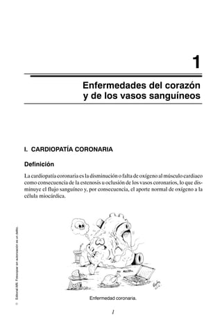 Editorial
Alfil.
Fotocopiar
sin
autorización
es
un
delito.
E
1
Enfermedades del corazón
y de los vasos sanguíneos
I. CARDIOPATÍA CORONARIA
Definición
La cardiopatía coronaria es la disminución o falta de oxígeno al músculo cardiaco
como consecuencia de la estenosis u oclusión de los vasos coronarios, lo que dis-
minuye el flujo sanguíneo y, por consecuencia, el aporte normal de oxígeno a la
célula miocárdica.
Enfermedad coronaria.
1
 