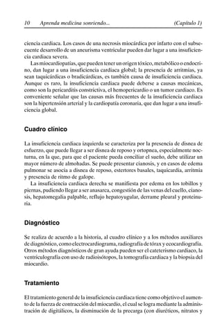10 (Capítulo 1)
Aprenda medicina sonriendo...
ciencia cardiaca. Los casos de una necrosis miocárdica por infarto con el subse-
cuente desarrollo de un aneurisma ventricular pueden dar lugar a una insuficien-
cia cardiaca severa.
Lasmiocardiopatías,quepuedentenerunorigentóxico,metabólicooendocri-
no, dan lugar a una insuficiencia cardiaca global; la presencia de arritmias, ya
sean taquicárdicas o bradicárdicas, es también causa de insuficiencia cardiaca.
Aunque es raro, la insuficiencia cardiaca puede deberse a causas mecánicas,
como son la pericarditis constrictiva, el hemopericardio o un tumor cardiaco. Es
conveniente señalar que las causas más frecuentes de la insuficiencia cardiaca
son la hipertensión arterial y la cardiopatía coronaria, que dan lugar a una insufi-
ciencia global.
Cuadro clínico
La insuficiencia cardiaca izquierda se caracteriza por la presencia de disnea de
esfuerzo, que puede llegar a ser disnea de reposo y ortopnea, especialmente noc-
turna, en la que, para que el paciente pueda conciliar el sueño, debe utilizar un
mayor número de almohadas. Se puede presentar cianosis, y en casos de edema
pulmonar se asocia a disnea de reposo, estertores basales, taquicardia, arritmia
y presencia de ritmo de galope.
La insuficiencia cardiaca derecha se manifiesta por edema en los tobillos y
piernas, pudiendo llegar a ser anasarca, congestión de las venas del cuello, ciano-
sis, hepatomegalia palpable, reflujo hepatoyugular, derrame pleural y proteinu-
ria.
Diagnóstico
Se realiza de acuerdo a la historia, al cuadro clínico y a los métodos auxiliares
dediagnóstico,comoelectrocardiograma,radiografíadetóraxyecocardiografía.
Otros métodos diagnósticos de gran ayuda pueden ser el cateterismo cardiaco, la
ventriculografía con uso de radioisótopos, la tomografía cardiaca y la biopsia del
miocardio.
Tratamiento
El tratamiento general de la insuficiencia cardiaca tiene como objetivo el aumen-
to de la fuerza de contracción del miocardio, el cual se logra mediante la adminis-
tración de digitálicos, la disminución de la precarga (con diuréticos, nitratos y
 
