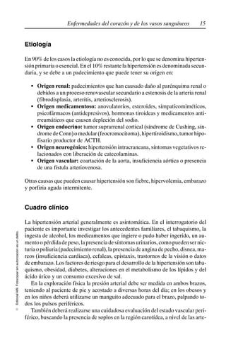 15
Enfermedades del corazón y de los vasos sanguíneos
Editorial
Alfil.
Fotocopiar
sin
autorización
es
un
delito.
E
Etiología
En 90% de los casos la etiología no es conocida, por lo que se denomina hiperten-
siónprimariaoesencial.Enel10%restantelahipertensiónesdenominadasecun-
daria, y se debe a un padecimiento que puede tener su origen en:
S Origen renal: padecimientos que han causado daño al parénquima renal o
debidos a un proceso renovascular secundario a estenosis de la arteria renal
(fibrodisplasia, arteritis, arteriosclerosis).
S Origen medicamentoso: anovulatorios, esteroides, simpaticomiméticos,
psicofármacos (antidepresivos), hormonas tiroideas y medicamentos anti-
rreumáticos que causen depleción del sodio.
S Origen endocrino: tumor suprarrenal cortical (síndrome de Cushing, sín-
drome de Conn) o medular (feocromocitoma), hipertiroidismo, tumor hipo-
fisario productor de ACTH.
S Origen neurogénico: hipertensión intracraneana, síntomas vegetativos re-
lacionados con liberación de catecolaminas.
S Origen vascular: coartación de la aorta, insuficiencia aórtica o presencia
de una fístula arteriovenosa.
Otras causas que pueden causar hipertensión son fiebre, hipervolemia, embarazo
y porfiria aguda intermitente.
Cuadro clínico
La hipertensión arterial generalmente es asintomática. En el interrogatorio del
paciente es importante investigar los antecedentes familiares, el tabaquismo, la
ingesta de alcohol, los medicamentos que ingiere o pudo haber ingerido, un au-
mentoopérdidadepeso,lapresenciadesíntomasurinarios,comopuedensernic-
turiaopoliuria(padecimientorenal),lapresenciadeanginadepecho,disnea,ma-
reos (insuficiencia cardiaca), cefaleas, epistaxis, trastornos de la visión o datos
de embarazo. Los factores de riesgo para el desarrollo de la hipertensión son taba-
quismo, obesidad, diabetes, alteraciones en el metabolismo de los lípidos y del
ácido úrico y un consumo excesivo de sal.
En la exploración física la presión arterial debe ser medida en ambos brazos,
teniendo al paciente de pie y acostado a diversas horas del día; en los obesos y
en los niños deberá utilizarse un manguito adecuado para el brazo, palpando to-
dos los pulsos periféricos.
También deberá realizarse una cuidadosa evaluación del estado vascular peri-
férico, buscando la presencia de soplos en la región carotídea, a nivel de las arte-
 
