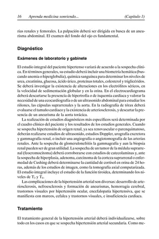 16 (Capítulo 1)
Aprenda medicina sonriendo...
rias renales y femorales. La palpación deberá ser dirigida en busca de un aneu-
risma abdominal. El examen del fondo del ojo es fundamental.
Diagnóstico
Exámenes de laboratorio y gabinete
El estudio integral del paciente hipertenso variará de acuerdo a la sospecha clíni-
ca. En términos generales, su estudio deberá incluir una biometría hemática (bus-
cando anemia o hiperglobulia), química sanguínea para determinar los niveles de
urea, creatinina, glucosa, ácido úrico, proteínas totales, colesterol y triglicéridos.
Se deberá investigar la existencia de alteraciones en los electrólitos séricos, en
la velocidad de sedimentación globular y en la orina. En el electrocardiograma
deberá descartarse la presencia de hipertrofia o de isquemia cardiaca y valorar la
necesidad de una ecocardiografía o de un ultrasonido abdominal para estudiar los
riñones, las cápsulas suprarrenales y la aorta. En la radiografía de tórax deberá
evaluarse el tamaño cardiaco y la existencia de arteriosclerosis, y descartar la pre-
sencia de un aneurisma de la aorta torácica.
La realización de estudios diagnósticos más específicos será determinada por
el cuadro clínico del paciente y los resultados de los estudios generales. Cuando
se sospecha hipertensión de origen renal, ya sea renovascular o parenquimatoso,
deberán realizarse estudios de ultrasonido, estudios Doppler, urografía excretora
y gammagrafía renal, o incluir una angiografía o angiotomografía de las arterias
renales. Ante la sospecha de glomerulonefritis la gammagrafía y aun la biopsia
renal pueden ser de gran utilidad. La sospecha de un tumor de la médula suprarre-
nal (feocromocitoma) deberá corroborarse con estudios de catecolaminas y, ante
la sospecha de hiperplasia, adenoma, carcinoma de la corteza suprarrenal o enfer-
medad de Cushing deberá determinarse la cantidad de cortisol en orina de 24 ho-
ras, además de los estudios de imagen, como la tomografía axial computarizada.
El estudio integral incluye el estudio de la función tiroidea, determinando los ni-
veles de T3 y T4.
Las complicaciones de la hipertensión arterial son diversas: desarrollo de arte-
riosclerosis, nefroesclerosis y formación de aneurismas, hemorragia cerebral,
trastornos visuales por hipertensión ocular, encefalopatía hipertensiva, que se
manifiesta con mareos, cefalea y trastornos visuales, e insuficiencia cardiaca.
Tratamiento
El tratamiento general de la hipertensión arterial deberá individualizarse, sobre
todo en los casos en que se sospecha hipertensión arterial secundaria. Como me-
 