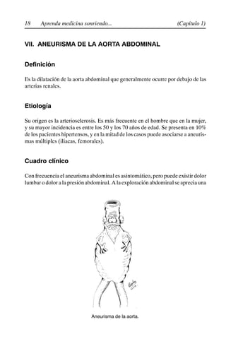 18 (Capítulo 1)
Aprenda medicina sonriendo...
VII. ANEURISMA DE LA AORTA ABDOMINAL
Definición
Es la dilatación de la aorta abdominal que generalmente ocurre por debajo de las
arterias renales.
Etiología
Su origen es la arteriosclerosis. Es más frecuente en el hombre que en la mujer,
y su mayor incidencia es entre los 50 y los 70 años de edad. Se presenta en 10%
de los pacientes hipertensos, y en la mitad de los casos puede asociarse a aneuris-
mas múltiples (iliacas, femorales).
Cuadro clínico
Con frecuencia el aneurisma abdominal es asintomático, pero puede existir dolor
lumbar o dolor a la presión abdominal. A la exploración abdominal se aprecia una
Aneurisma de la aorta.
 