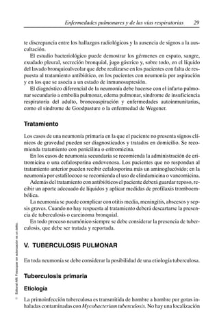 29
Enfermedades pulmonares y de las vías respiratorias
Editorial
Alfil.
Fotocopiar
sin
autorización
es
un
delito.
E
te discrepancia entre los hallazgos radiológicos y la ausencia de signos a la aus-
cultación.
El estudio bacteriológico puede demostrar los gérmenes en esputo, sangre,
exudado pleural, secreción bronquial, jugo gástrico y, sobre todo, en el líquido
del lavado bronquioalveolar que debe realizarse en los pacientes con falta de res-
puesta al tratamiento antibiótico, en los pacientes con neumonía por aspiración
y en los que se asocia a un estado de inmunosupresión.
El diagnóstico diferencial de la neumonía debe hacerse con el infarto pulmo-
nar secundario a embolia pulmonar, edema pulmonar, síndrome de insuficiencia
respiratoria del adulto, broncoaspiración y enfermedades autoinmunitarias,
como el síndrome de Goodpasture o la enfermedad de Wegener.
Tratamiento
Los casos de una neumonía primaria en la que el paciente no presenta signos clí-
nicos de gravedad pueden ser diagnosticados y tratados en domicilio. Se reco-
mienda tratamiento con penicilina o eritromicina.
En los casos de neumonía secundaria se recomienda la administración de eri-
tromicina o una cefalosporina endovenosa. Los pacientes que no respondan al
tratamiento anterior pueden recibir cefalosporina más un aminoglucósido; en la
neumonía por estafilococo se recomienda el uso de clindamicina o vancomicina.
Ademásdeltratamientoconantibióticoselpacientedeberáguardarreposo,re-
cibir un aporte adecuado de líquidos y aplicar medidas de profilaxis tromboem-
bólica.
La neumonía se puede complicar con otitis media, meningitis, abscesos y sep-
sis graves. Cuando no hay respuesta al tratamiento deberá descartarse la presen-
cia de tuberculosis o carcinoma bronquial.
En todo proceso neumónico siempre se debe considerar la presencia de tuber-
culosis, que debe ser tratada y reportada.
V. TUBERCULOSIS PULMONAR
En toda neumonía se debe considerar la posibilidad de una etiología tuberculosa.
Tuberculosis primaria
Etiología
La primoinfección tuberculosa es transmitida de hombre a hombre por gotas in-
haladas contaminadas con Mycobacterium tuberculosis. No hay una localización
 