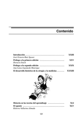 Contenido
Introducción XXIII
. . . . . . . . . . . . . . . . . . . . . . . . . . . . . . . . . . . . . .
José Octavio Ruiz Speare
Prólogo a la primera edición XXV
. . . . . . . . . . . . . . . . . . . . . . . .
Horacio Jinich
Prólogo a la segunda edición XXIX
. . . . . . . . . . . . . . . . . . . . . . . .
Ana Luisa Argomedo Manrique
El desarrollo histórico de la cirugía y la medicina XXXIII
. . . . . . .
Historia en las teorías del aprendizaje XLI
. . . . . . . . . . . . . . . .
El apunte XLV
. . . . . . . . . . . . . . . . . . . . . . . . . . . . . . . . . . . . . . . .
Roberto Vallarino Almada
VII
 
